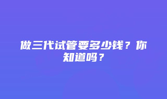 做三代试管要多少钱？你知道吗？