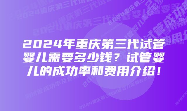 2024年重庆第三代试管婴儿需要多少钱？试管婴儿的成功率和费用介绍！