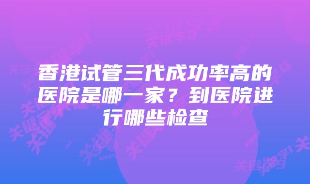 香港试管三代成功率高的医院是哪一家？到医院进行哪些检查