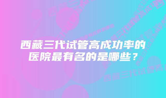 西藏三代试管高成功率的医院最有名的是哪些？