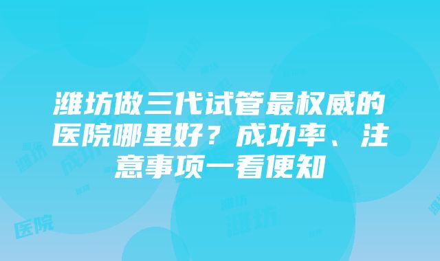 潍坊做三代试管最权威的医院哪里好？成功率、注意事项一看便知