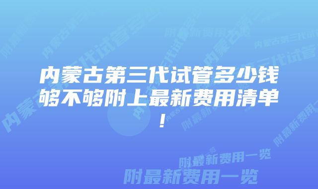 内蒙古第三代试管多少钱够不够附上最新费用清单！