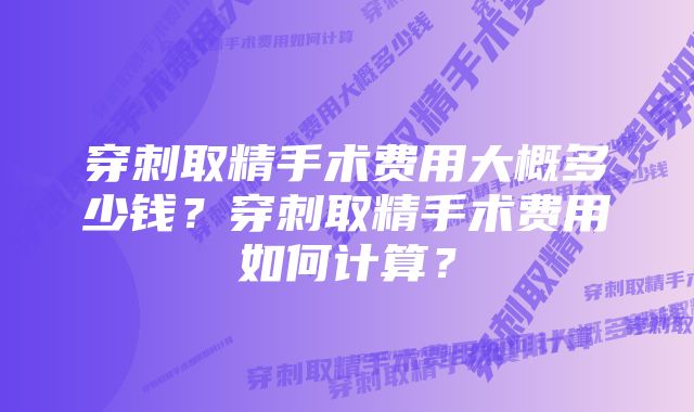 穿刺取精手术费用大概多少钱？穿刺取精手术费用如何计算？