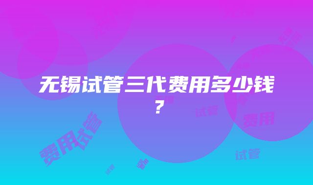 无锡试管三代费用多少钱？