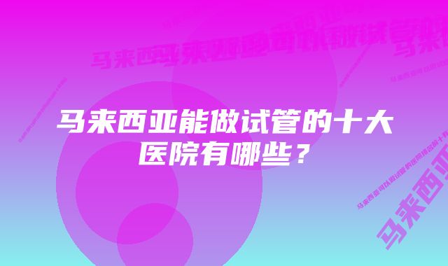 马来西亚能做试管的十大医院有哪些？