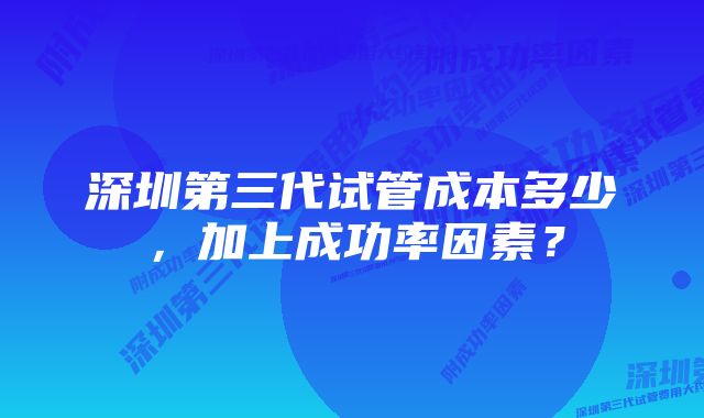 深圳第三代试管成本多少，加上成功率因素？