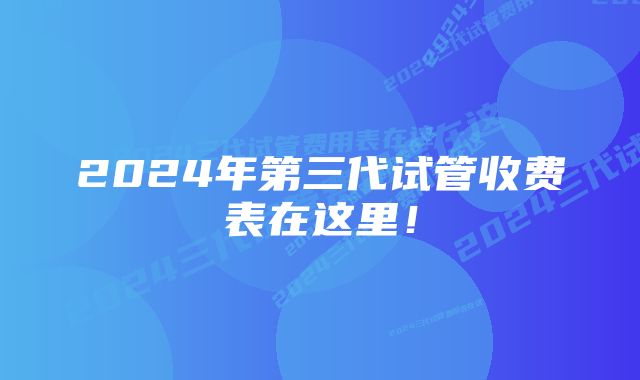 2024年第三代试管收费表在这里！