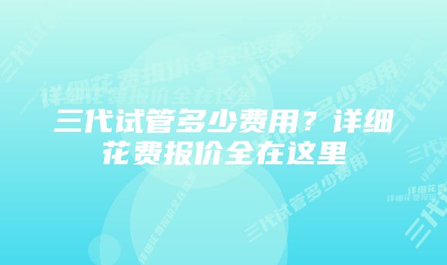 三代试管多少费用？详细花费报价全在这里