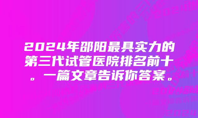 2024年邵阳最具实力的第三代试管医院排名前十。一篇文章告诉你答案。