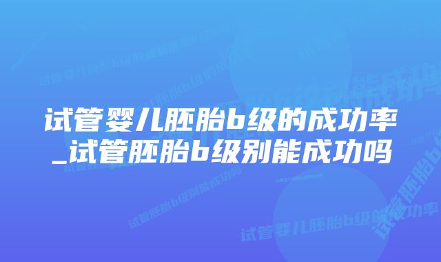 试管婴儿胚胎b级的成功率_试管胚胎b级别能成功吗