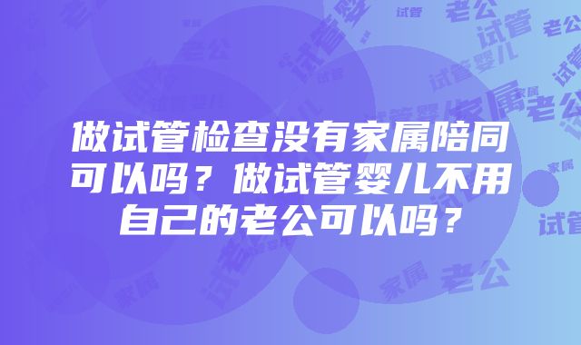 做试管检查没有家属陪同可以吗？做试管婴儿不用自己的老公可以吗？