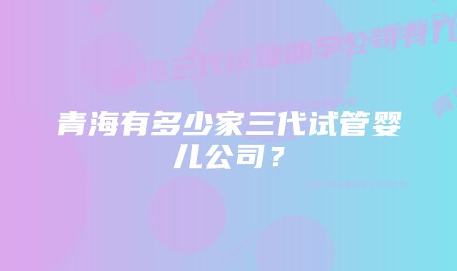 青海有多少家三代试管婴儿公司？