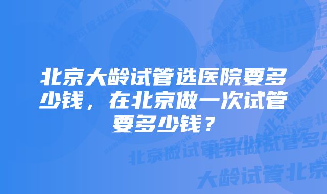 北京大龄试管选医院要多少钱，在北京做一次试管要多少钱？