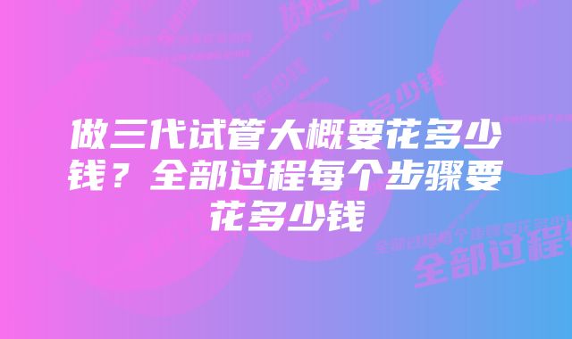 做三代试管大概要花多少钱？全部过程每个步骤要花多少钱