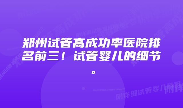 郑州试管高成功率医院排名前三！试管婴儿的细节。