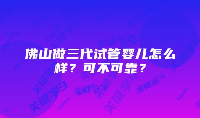 佛山做三代试管婴儿怎么样？可不可靠？