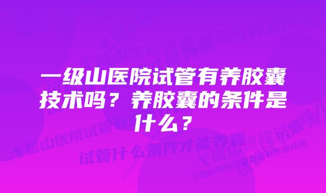 一级山医院试管有养胶囊技术吗？养胶囊的条件是什么？