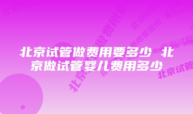 北京试管做费用要多少 北京做试管婴儿费用多少