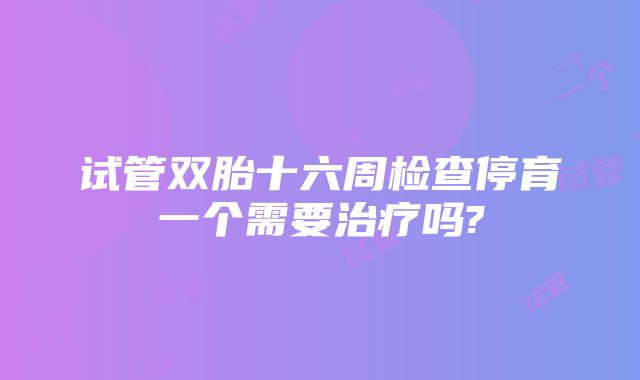 试管双胎十六周检查停育一个需要治疗吗?