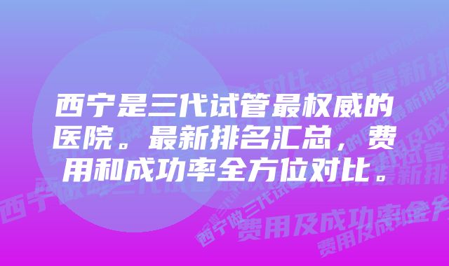 西宁是三代试管最权威的医院。最新排名汇总，费用和成功率全方位对比。