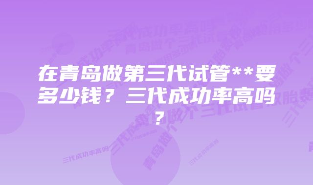 在青岛做第三代试管**要多少钱？三代成功率高吗？