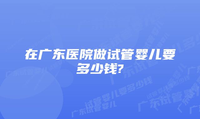 在广东医院做试管婴儿要多少钱?