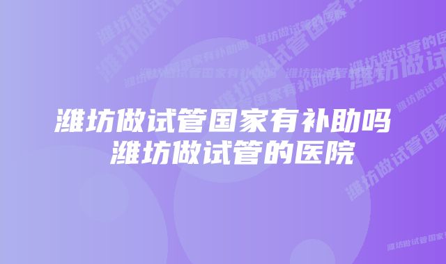 潍坊做试管国家有补助吗 潍坊做试管的医院