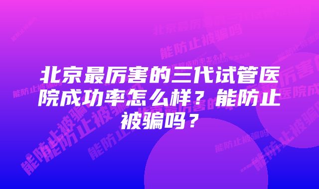 北京最厉害的三代试管医院成功率怎么样？能防止被骗吗？