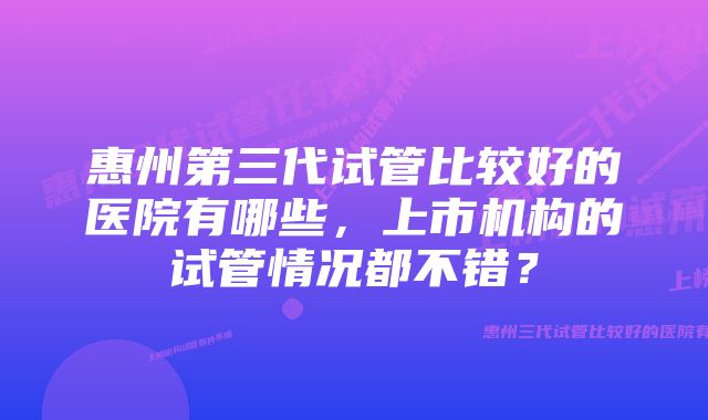 惠州第三代试管比较好的医院有哪些，上市机构的试管情况都不错？