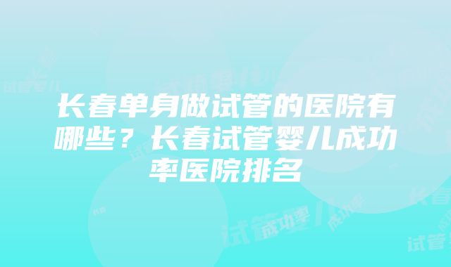 长春单身做试管的医院有哪些？长春试管婴儿成功率医院排名