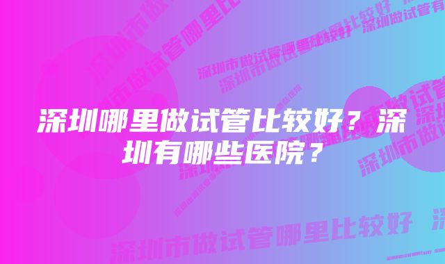 深圳哪里做试管比较好？深圳有哪些医院？