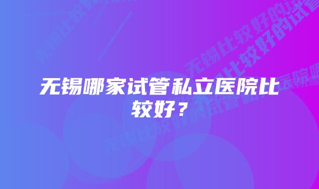 无锡哪家试管私立医院比较好？