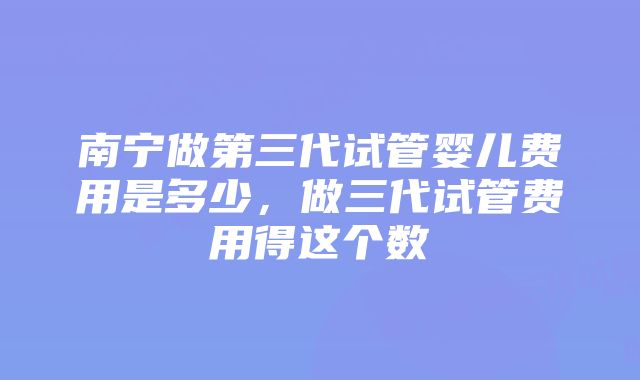 南宁做第三代试管婴儿费用是多少，做三代试管费用得这个数