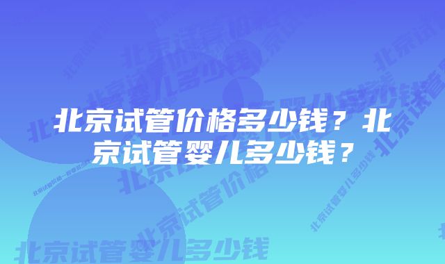 北京试管价格多少钱？北京试管婴儿多少钱？