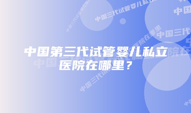 中国第三代试管婴儿私立医院在哪里？