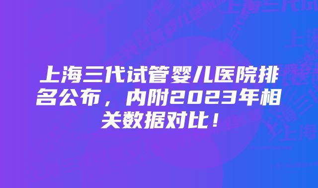 上海三代试管婴儿医院排名公布，内附2023年相关数据对比！