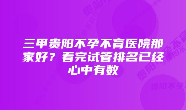 三甲贵阳不孕不育医院那家好？看完试管排名已经心中有数