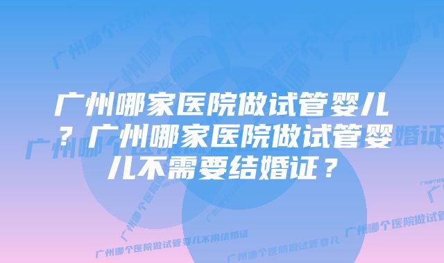 广州哪家医院做试管婴儿？广州哪家医院做试管婴儿不需要结婚证？