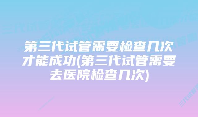 第三代试管需要检查几次才能成功(第三代试管需要去医院检查几次)