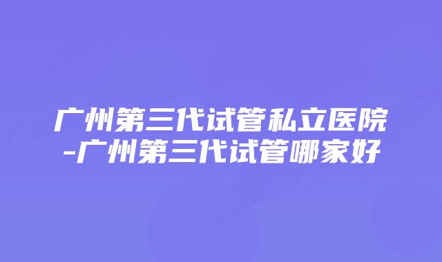 广州第三代试管私立医院-广州第三代试管哪家好