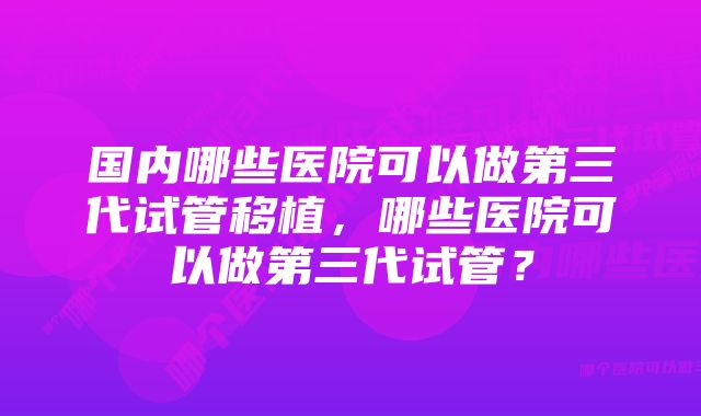 国内哪些医院可以做第三代试管移植，哪些医院可以做第三代试管？