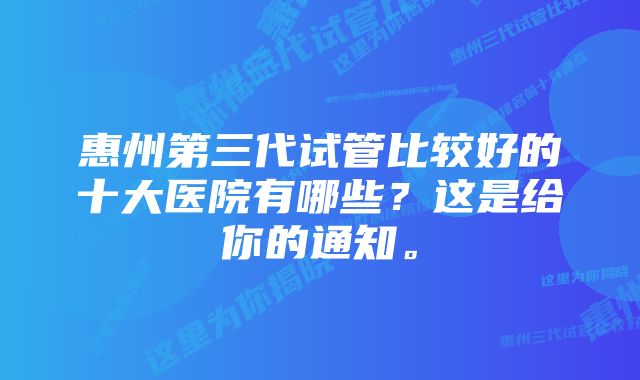 惠州第三代试管比较好的十大医院有哪些？这是给你的通知。