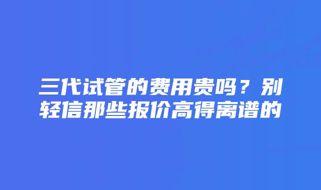 三代试管的费用贵吗？别轻信那些报价高得离谱的