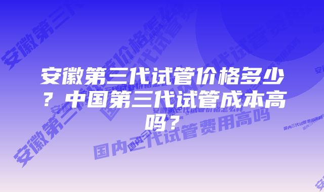 安徽第三代试管价格多少？中国第三代试管成本高吗？