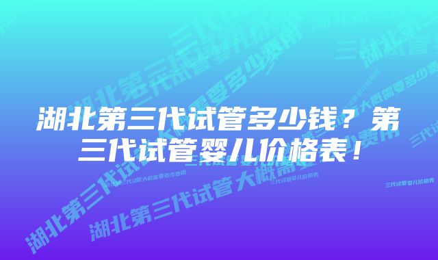 湖北第三代试管多少钱？第三代试管婴儿价格表！