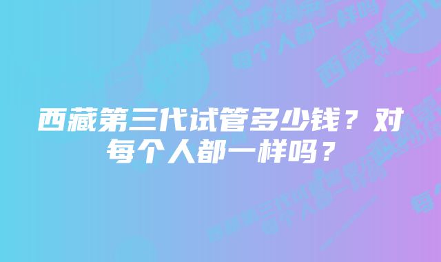 西藏第三代试管多少钱？对每个人都一样吗？