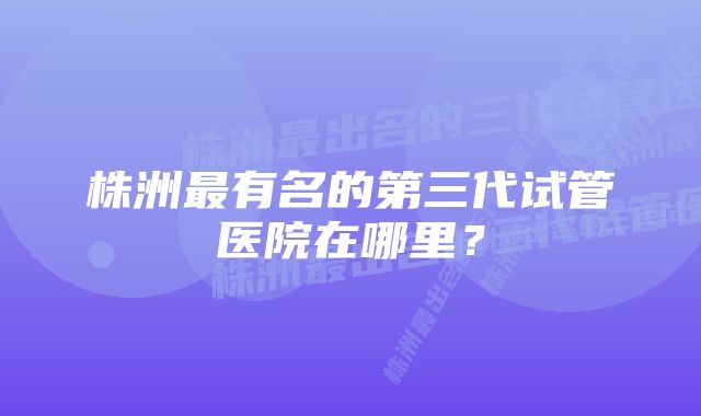 株洲最有名的第三代试管医院在哪里？