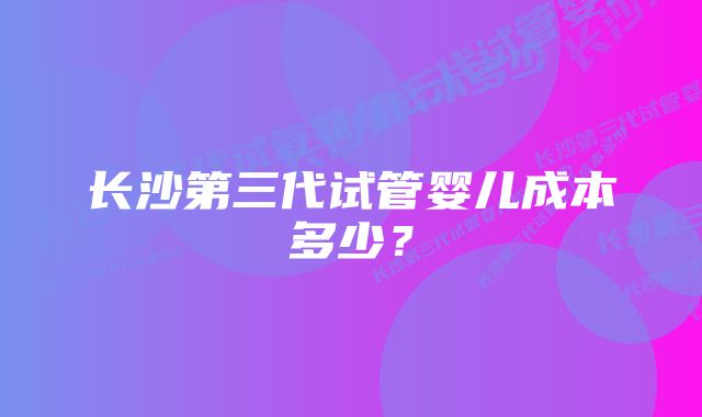 长沙第三代试管婴儿成本多少？