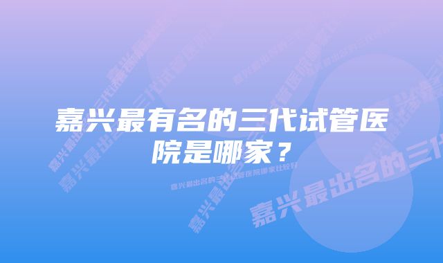 嘉兴最有名的三代试管医院是哪家？