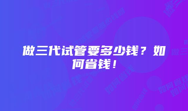 做三代试管要多少钱？如何省钱！